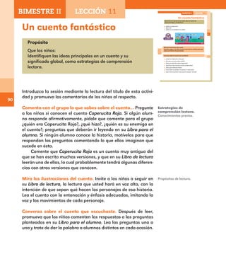 90
Un cuento fantástico
Propósito
Que los niños:
Identifiquen las ideas principales en un cuento y su
significado global, como estrategias de comprensión
lectora.
Introduzca la sesión mediante la lectura del título de esta activi-
dad y promueva los comentarios de los niños al respecto.
Comenta con el grupo lo que sabes sobre el cuento… Pregunte
a los niños si conocen el cuento Caperucita Roja. Si algún alum-
no responde afirmativamente, pídale que comente para el grupo
¿quién era Caperucita Roja?, ¿qué hizo?, ¿quién es su enemigo en
el cuento?; preguntas que deberán ir leyendo en su Libro para el
alumno. Si ningún alumno conoce la historia, motívelos para que
respondan las preguntas comentando lo que ellos imaginan que
sucede en ésta.
Comente que Caperucita Roja es un cuento muy antiguo del
que se han escrito muchas versiones, y que en su Libro de lectura
leerán una de ellas, lo cual probablemente tendrá algunas diferen-
cias con otras versiones que conocen.
Mira las ilustraciones del cuento. Invite a los niños a seguir en
su Libro de lectura, la lectura que usted hará en voz alta, con la
intención de que sepan qué hacen los personajes de esa historia.
Lea el cuento con la entonación y énfasis adecuados, imitando la
voz y los movimientos de cada personaje.
Conversa sobre el cuento que escuchaste. Después de leer,
promueva que los niños comenten las respuestas a las preguntas
planteadas en su Libro para el alumno. Lea las preguntas una a
una y trate de dar la palabra a alumnos distintos en cada ocasión.
Estrategias de
comprensión lectora.
Conocimientos previos.
63
Un cuento fantástico
Comenta con el grupo lo que sabes sobre el cuento de
Caperucita Roja y el Lobo Feroz.
¿Quién es Caperucita?
¿Qué hizo?
¿Quién es su enemigo en el cuento?
Mira las ilustraciones del cuento.
Escucha y sigue en tu libro la lectura que hará tu maestro para que
sepas qué hicieron los personajes.
Conversa sobre el cuento que escuchaste.
¿A qué fue Caperucita al bosque?
¿Por qué no le tenía miedo al lobo?
¿Para qué salió del sendero Caperucita?
¿Qué hizo el lobo mientras la niña cortaba flores?
¿Para qué se disfrazó el lobo?
¿Cómo salvó el cazador a la abuela y a Caperucita?
¿Este cuento se parece a otro que tú conocías?, ¿en qué?
BIMESTRE II LECCIÓN 11
E1ALUMNO_R.indd 63 06/06/14 20:37
BIMESTRE II LECCIÓN 11
Propósitos de lectura.
E1MAESTRO_R2.indd 90 06/06/14 22:30
 