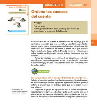 93
Ordeno los sucesos
del cuento
Propósito
Que los niños:
Identifiquen los hechos de un cuento y los ordenen de
acuerdo con la secuencia de la historia.
Recuerde que en un cuento la narración no es algo fijo, por el
contrario, es acción que se desarrolla y transforma constante-
mente; por lo tanto, es necesario que los niños identifiquen los
elementos que lo forman, así como el orden en el que ocurren
los hechos hasta llegar al final. De esta manera, reflexionarán
sobre la relación lógica del inicio y el final del cuento con los
sucesos.
Antes de realizar esta actividad, es conveniente solicitar
que algunos voluntarios narren lo que recuerdan del cuento de
Caperucita Roja y el Lobo Feroz; esto les dará más confianza para
llevarla a cabo.
65
Ordeno los sucesos del cuento
Lee las oraciones con tu equipo. Ordénalas de acuerdo con lo
que pasó en el cuento.
Pide a otro equipo que revise si ordenaron adecuadamente las
oraciones.
BIMESTRE II LECCIÓN 12
E1ALUMNO_R.indd 65 06/06/14 20:37
BIMESTRE II LECCIÓN 12
Estrategias de
comprensión lectora.
Secuencia de hechos.
Lee las oraciones con tu equipo. Ordénalas de acuerdo con…
Solicite a los niños que lean las dos instrucciones. Si aún les cues-
ta mucho trabajo hacerlo, apóyelos leyéndolas para el grupo y
solicite a alguien que las explique para que todos sepan lo que
van a hacer.
Organice al grupo en equipos de tres o cuatro integrantes,
reparta las tiras correspondientes y pida que hagan la actividad
comenzando por la primera indicación: leer las oraciones. Una vez
leída tal indicación, harán lo mismo con la segunda para después
E1MAESTRO_R2.indd 93 06/06/14 22:31
 