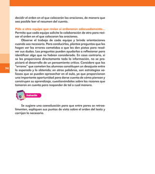94
decidir el orden en el que colocarán las oraciones, de manera que
sea posible leer el resumen del cuento.
Pide a otro equipo que revise si ordenaron adecuadamente…
Permita que cada equipo solicite la colaboración de otro para revi-
sar el orden en el que colocaron las oraciones.
Observe el trabajo de cada equipo y brinde orientaciones
cuando sea necesario. Para conducirlos, plantee preguntas que les
hagan ver los errores cometidos o que les den pistas para resol-
ver sus dudas. Las preguntas pueden ayudarlos a reflexionar para
identificar algo que no habían considerado. En caso contrario, si
se les proporciona directamente toda la información, no se pro-
piciará el desarrollo de un pensamiento crítico. Considere que los
“errores” que cometen los alumnos constituyen un desajuste entre
lo esperado y lo obtenido; en otras palabras, son estrategias va-
liosas que se pueden aprovechar en el aula, ya que proporcionan
una importante oportunidad para darse cuenta de cómo piensan y
construyen su aprendizaje, cuestionándolos sobre las razones que
tomaron en cuenta para responder de tal o cual manera.
Se sugiere una coevaluación para que entre pares se retroa-
limenten, expliquen sus puntos de vista sobre el orden del texto y
corrijan lo necesario.
E1MAESTRO_R2.indd 94 06/06/14 22:31
 