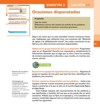 95
Oraciones disparatadas
Propósito
Que los niños:
Reflexionen acerca del cambio de sentido de las palabras
del cuento leído al construir oraciones graciosas.
Diga a los niños que en esta actividad crearán oraciones chisto-
sas. Explíqueles que utilizarán tiras con oraciones del “Material
de apoyo a la alfabetización inicial”, las cuales recortarán en pa-
labras y con ellas armarán oraciones disparatadas.
Habla con tu grupo acerca de qué es un disparate. Pregúnteles
¿qué es un disparate? Escuche sus respuestas y complemente la
información diciendo que es algo que se dice o hace sin sentido,
de manera equivocada o absurda, y que resulta, en muchas oca-
siones, cómico.
Busca con tu equipo las siguientes tiras y recorta… Organice al
grupo en equipos de tres para que lean las tiras, identifiquen las
palabras y las recorten.
Formen oraciones disparatadas con las palabras… Invite a los
equipos a formar nuevas oraciones procurando que resulten chis-
tosas o contrarias a lo que se dice en el cuento Caperucita Roja y
el Lobo Feroz.
Este trabajo requiere del reconocimiento de las palabras y
sus significados, y también del uso que se les puede dar en otras
oraciones. Pídales que se fijen en el ejemplo y, si lo considera ne-
cesario, muéstreles algunos más en el pizarrón; entre otros, puede
escribir los siguientes:
Sistema de escritura.
Segmentación de la
escritura.
Estrategias de
comprensión lectora.
Interpretación del
significado de palabras
y expresiones por el
contexto o con apoyo del
diccionario.
Producción de textos.
Escritura de palabras,
oraciones y párrafos.
66
Oraciones disparatadas
Habla con tu grupo acerca de qué es un disparate.
Busca con tu equipo las siguientes tiras y recorta sus palabras.
1. El lobo se comió a la abuelita.
2. El lobo se disfrazó de abuelita y se comió a Caperucita.
3. Un cazador le abrió la barriga al lobo.
4. Caperucita, la abuelita y el cazador llenaron la barriga del lobo con
piedras.
Formen oraciones disparatadas con las palabras que recortaron.
Fíjense en el ejemplo.
La abuelita lobocomióse al
Copia las oraciones que formó tu equipo.
Pidan ayuda a otro equipo para revisar y corregir las oraciones
que escribieron.
BIMESTRE II LECCIÓN 13
E1ALUMNO_R.indd 66 06/06/14 20:37
BIMESTRE II LECCIÓN 13
E1MAESTRO_R2.indd 95 06/06/14 22:31
 