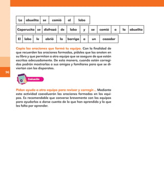 96
La abuelita se comió al lobo
Caperucita se disfrazó de lobo y se comió a la abuelita
El lobo le abrió la barriga a un cazador
Copia las oraciones que formó tu equipo. Con la finalidad de
que recuerden las oraciones formadas, pídales que las anoten en
su libro y que permitan a otro equipo que se asegure de que están
escritas adecuadamente. De esta manera, cuando estén corregi-
das podrán mostrarlas a sus amigos y familiares para que se di-
viertan con los disparates.
Pidan ayuda a otro equipo para revisar y corregir… Mediante
esta actividad coevaluarán las oraciones formadas en los equi-
pos. Es recomendable que converse brevemente con los equipos
para ayudarlos a darse cuenta de lo que han aprendido y lo que
les falta por aprender.
E1MAESTRO_R2.indd 96 06/06/14 22:31
 