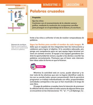 97
Palabras cruzadas
Propósito
Que los niños:
Continúen con el reconocimiento de la relación sonoro-
gráfica, mediante la resolución de crucigramas sencillos
para proseguir en el aprendizaje de la lectura y la escritura.
Invite a los niños a enfrentar el reto de resolver rompecabezas de
palabras.
Sigue las flechas para escribir el nombre de cada imagen. Pí-
dales que en equipos de tres integrantes lean las instrucciones y
colaboren para lograr el objetivo. Si lo considera adecuado, pro-
ponga una competencia para ver qué equipo logra terminar pri-
mero sin cometer errores. El equipo o los equipos ganadores ten-
drán la oportunidad de revisar y ayudar a los demás a escribir las
palabras correctamente. Promueva que al hacer esto intercam-
bien ideas sobre la forma en que lo hicieron.
Sistema de escritura.
Relación sonoro-gráfica y
valor sonoro convencional
de letras en palabras.
Mientras la actividad está en curso, puede observar y to-
mar nota de los alumnos que aún no logran identificar cada le-
tra con su sonido (valor sonoro convencional). Esto le permitirá
programar un trabajo individualizado con ellos, proponiéndoles
actividades semejantes a las que se han mostrado a lo largo de
este libro.
El juego de palabras cruzadas tiene la intención de promover
la reflexión de los niños sobre el valor sonoro de algunas letras que
se encuentran en las intersecciones: “b”, “q”, “r” y el diptongo /ie/.
67
Palabras cruzadas
Sigue las flechas para escribir el nombre de cada imagen.
a
a
r q
b
s
o
BIMESTRE II LECCIÓN 14
E1ALUMNO_R.indd 67 06/06/14 20:37
BIMESTRE II LECCIÓN 14
E1MAESTRO_R2.indd 97 06/06/14 22:31
 