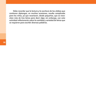 98
Debe recordar que la lectura y la escritura de las sílabas que
contienen diptongos, en muchas ocasiones, resulta complicada
para los niños, ya que reconocen, desde pequeños, que se nece-
sitan más de tres letras para decir algo; sin embargo, con esta
actividad reflexionarán sobre la cantidad y variedad de letras que
se requieren para escribir diversas palabras.
E1MAESTRO_R2.indd 98 06/06/14 22:31
 
