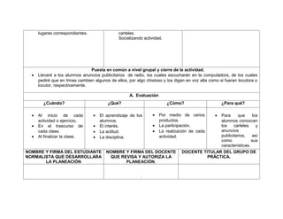 lugares correspondientes.                carteles.
                                               Socializando actividad.




                                 Puesta en común a nivel grupal y cierre de la actividad.
  •   Llevaré a los alumnos anuncios publicitarios de radio, los cuales escucharán en la computadora, de los cuales
      pediré que en trinas cambien algunos de ellos, por algo chistoso y los digan en voz alta como si fueran locutora o
      locutor, respectivamente.

                                                     A. Evaluación
        ¿Cuándo?                          ¿Qué?                          ¿Cómo?                      ¿Para qué?

  •   Al inicio de cada           •   El aprendizaje de los      •   Por medio de varios         •
                                                                                               Para     que      los
      actividad o ejercicio.          alumnos.                       productos.                alumnos conozcan
  •   En el trascurso de          •   El interés.                •   La participación.         los    carteles     y
      cada clase.                 •   La actitud.                •   La realización de cada    anuncios
  •   Al finalizar la clase.      •   La disciplina.                 actividad.                publicitarios,   así
                                                                                               como             sus
                                                                                               características.
NOMBRE Y FIRMA DEL ESTUDIANTE            NOMBRE Y FIRMA DEL DOCENTE             DOCENTE TITULAR DEL GRUPO DE
NORMALISTA QUE DESARROLLARA               QUE REVISA Y AUTORIZA LA                        PRÁCTICA.
       LA PLANEACIÓN                            PLANEACIÓN.


                                                           .
 
