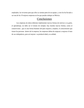 empleados, les invierten para que ellos se sientan parte de un equipo, y esto los ha llevado a
ser una de las 10 mejores empresas en las que puedas trabajar en México.
Conclusiones
Las empresas de ahora deberían implementar nuevas formas de motivar a su gente,
el aprendizaje, no debe ser el mismo de siempre, hay muchas nuevas formas, como el
conectivismo , que es una forma bastante útil para mejorar y ampliar, el conocimiento que
tienen las personas dentro de la empresa, las empresas deben de empezar a mejorar el trato
de sus trabajadores, para así mejorar su productividad y su calidad.
 