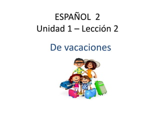 ESPAÑOL 2
Unidad 1 – Lección 2
De vacaciones
 