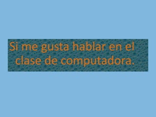 Si me gusta hablar en el clase de computadora.