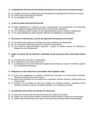 2. La Declaración Universal de los Derechos Humanos es un documento normativo porque: 
A) establece derechos y obligaciones para salvaguardar la integridad de los derechos humanos. 
B) porque está conformado por artículos. 
C) es respaldado por la ONU. 
3. ¿Cuál es la idea central del Artículo 28? 
A) Debe establecerse un conjunto de leyes internacionales que proporcionen las condiciones 
adecuadas para resguardar los derechos humanos de los ciudadanos. 
B) Los ciudadanos deben cumplir con las responsabilidades que les confiere la Declaración. 
C) Es responsabilidad de cada ciudadano defender lo establecido en la Declaración. 
4. Con base en el Artículo 30, ¿cuál de las siguientes afirmaciones es correcta? 
A) El estado puede organizar actividades para hacer cambios en la Declaración. 
B) Un movimiento social puede suprimir o modificar la Declaración. 
C) Las instancias gubernamentales, personas o grupos no pueden suprimir los derechos y 
obligaciones de la Declaración. 
5. Según el artículo 28, los derechos y libertades de las personas están enmarcadas dentro 
de: 
A) el respeto fiel y único de su individualidad. 
B) la regulación única y exclusiva de la ley. 
C) la participación de la comunidad para establecer los límites que apoyen el bienestar general 
en una sociedad democrática. 
6. Respecto a la vida cultural de la comunidad, todo ciudadano debe: 
A) tomar parte obligatoria en cualquier actividad que promueva las producciones científicas, 
literarias o artísticas dentro de la misma. 
B) gozar de los beneficios que le resulten de su aportación científica, literaria o artística dentro de 
la comunidad. 
C) intervenir en la creación de leyes que protejan los intereses morales y materiales de los 
científicos, literatos y artistas que realicen aportes en sus respectivos campos. 
7. Un elemento común entre los artículos 27 y 29 es que: 
A) promueven el desarrollo de la persona dentro de la vida en comunidad. 
B) refieren que toda creación artística o desarrollo científico debe ser creado por la comunidad. 
C) refieren que la intervención en la vida en comunidad frena el desarrollo de la personalidad. 
 