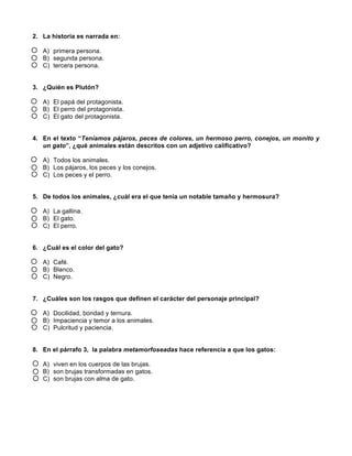 2. La historia es narrada en: 
A) primera persona. 
B) segunda persona. 
C) tercera persona. 
3. ¿Quién es Plutón? 
A) El papá del protagonista. 
B) El perro del protagonista. 
C) El gato del protagonista. 
4. En el texto “Teníamos pájaros, peces de colores, un hermoso perro, conejos, un monito y 
un gato”, ¿qué animales están descritos con un adjetivo calificativo? 
A) Todos los animales. 
B) Los pájaros, los peces y los conejos. 
C) Los peces y el perro. 
5. De todos los animales, ¿cuál era el que tenía un notable tamaño y hermosura? 
A) La gallina. 
B) El gato. 
C) El perro. 
6. ¿Cuál es el color del gato? 
A) Café. 
B) Blanco. 
C) Negro. 
7. ¿Cuáles son los rasgos que definen el carácter del personaje principal? 
A) Docilidad, bondad y ternura. 
B) Impaciencia y temor a los animales. 
C) Pulcritud y paciencia. 
8. En el párrafo 3, la palabra metamorfoseadas hace referencia a que los gatos: 
A) viven en los cuerpos de las brujas. 
B) son brujas transformadas en gatos. 
C) son brujas con alma de gato. 
 