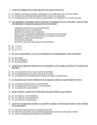 1. ¿Cuál es el objetivo de la entrevista que los alumnos hicieron? 
A) Realizar una tarea en equipo, relacionada con la elaboración de un huerto escolar. 
B) Conocer las anécdotas del papá de Pablo cuando era estudiante. 
C) Investigar qué es y cómo funciona un germinador y su utilización en un huerto escolar. 
2. Las siguientes actividades forman parte de la realización de una entrevista. ¿Cuál de ellas 
corresponde a la etapa de planeación de la entrevista? 
[1] Elegir la persona a la que se entrevistará. 
[2] Presentarse con el entrevistado. 
[3] Definir el propósito de la entrevista. 
[4] Formular las preguntas establecidas en el guión de la entrevista. 
[5] Recopilar información sobre el tema y la persona a entrevistar. 
[6] Preparar el guión de la entrevista. 
[7] Grabar la entrevista. 
[8] Tomar nota de las respuestas más importantes. 
A) 1, 3, 5, 6. 
B) 1, 2, 3, 5. 
C) 2, 4, 7, 8. 
3. Por sus características, ¿cuál es la clasificación correspondiente a esta entrevista? 
A) De trabajo. 
B) De investigación. 
C) De personalidad. 
4. ¿Cuál de las siguientes opciones no corresponde a una ventaja que ofrece el remojo de las 
semillas? 
A) La consecución de un mayor número de semillas. 
B) El ablandamiento de la capa externa de la semilla. 
C) La eliminación de sustancias que inhiben el proceso de germinación. 
5. La respuesta que el señor Alberto da a la pregunta ¿Qué es un germinador?, brinda: 
A) una opinión sobre lo que es un germinador. 
B) una explicación sobre lo que es un germinador. 
C) un ejemplo de un germinador. 
6. Según el texto, ¿cuáles son los dos tipos de germinadores que existen? 
A) Los caseros y los industriales. 
B) Los caseros y los de jardinería. 
C) Los caseros y de agricultura. 
7. ¿Cuál de las siguientes fuentes no permitiría ampliar la información sobre el tema tratado 
en la entrevista? 
A) http://www.botanical-online.com/germinador.htm 
B) http://www.educaedu.com.ar/centros/el-germinador-escuela-de-fotografia-uni2240 
C) http://es.wikipedia.org/wiki/Germinaci%C3%B3n 
 