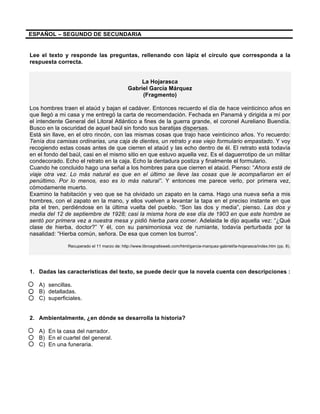 ESPAÑOL – SEGUNDO DE SECUNDARIA 
Lee el texto y responde las preguntas, rellenando con lápiz el círculo que corresponda a la 
respuesta correcta. 
La Hojarasca 
Gabriel García Márquez 
(Fragmento) 
Los hombres traen el ataúd y bajan el cadáver. Entonces recuerdo el día de hace veinticinco años en 
que llegó a mi casa y me entregó la carta de recomendación. Fechada en Panamá y dirigida a mí por 
el intendente General del Litoral Atlántico a fines de la guerra grande, el coronel Aureliano Buendía. 
Busco en la oscuridad de aquel baúl sin fondo sus baratijas dispersas. 
Está sin llave, en el otro rincón, con las mismas cosas que trajo hace veinticinco años. Yo recuerdo: 
Tenía dos camisas ordinarias, una caja de dientes, un retrato y ese viejo formulario empastado. Y voy 
recogiendo estas cosas antes de que cierren el ataúd y las echo dentro de él. El retrato está todavía 
en el fondo del baúl, casi en el mismo sitio en que estuvo aquella vez. Es el daguerrotipo de un militar 
condecorado. Echo el retrato en la caja. Echo la dentadura postiza y finalmente el formulario. 
Cuando he concluido hago una señal a los hombres para que cierren el ataúd. Pienso: “Ahora está de 
viaje otra vez. Lo más natural es que en el último se lleve las cosas que le acompañaron en el 
penúltimo. Por lo menos, eso es lo más natural”. Y entonces me parece verlo, por primera vez, 
cómodamente muerto. 
Examino la habitación y veo que se ha olvidado un zapato en la cama. Hago una nueva seña a mis 
hombres, con el zapato en la mano, y ellos vuelven a levantar la tapa en el preciso instante en que 
pita el tren, perdiéndose en la última vuelta del pueblo. “Son las dos y media”, pienso. Las dos y 
media del 12 de septiembre de 1928; casi la misma hora de ese día de 1903 en que este hombre se 
sentó por primera vez a nuestra mesa y pidió hierba para comer. Adelaida le dijo aquella vez: “¿Qué 
clase de hierba, doctor?” Y él, con su parsimoniosa voz de rumiante, todavía perturbada por la 
nasalidad: “Hierba común, señora. De esa que comen los burros”. 
Recuperado el 11 marzo de: 
http://www.librosgratisweb.com/html/garcia-marquez-gabriel/la-hojarasca/index.htm (pp. 8). 
1. Dadas las características del texto, se puede decir que la novela cuenta con descripciones : 
A) sencillas. 
B) detalladas. 
C) superficiales. 
2. Ambientalmente, ¿en dónde se desarrolla la historia? 
A) En la casa del narrador. 
B) En el cuartel del general. 
C) En una funeraria. 
 