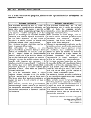 ESPAÑOL – SEGUNDO DE SECUNDARIA 
Lee el texto y responde las preguntas, rellenando con lápiz el círculo que corresponda a la 
respuesta correcta. 
Animales vertebrados Animales invertebrados 
Los animales vertebrados son un grupo de 
animales con un esqueleto interno articulado, que 
actúa como soporte del cuerpo y permite su 
movimiento. Como característica principal tienen 
una columna vertebral semejante a un tubo 
formado por diversas piezas articuladas llamadas 
vértebras, que permiten algunos movimientos y 
les dan cierta flexibilidad, es aquí donde se 
encuentra la médula espinal. Su cuerpo está 
dividido en cabeza, tronco y extremidades. 
Hay individuos hembras e individuos machos, es 
decir, el sexo está diferenciado. 
Los vertebrados se clasifican en cinco 
grupos: mamíferos, quienes se distinguen de los 
demás por amamantar a sus crías; las aves, que 
en su tráquea poseen un ensanchamiento 
llamado siringe, con el que articulan sonidos; los 
peces, cuyo cuerpo está protegido por escamas y 
glándulas mucosas; los anfibios, quienes respiran 
cuando están pequeños por branquias, y de 
adultos, por pulmones y por la piel; y, finalmente, 
los reptiles, que tienen como característica su 
respiración pulmonar y su cuerpo cubierto por 
escamas o placas, como medio de protección 
contra la desecación. 
No todos los vertebrados tienen la sangre 
caliente, algunos animales como los reptiles, 
anfibios y peces tienen lo que se llama sangre 
fría, lo que quiere decir que la temperatura de su 
cuerpo es igual a la del ambiente en que se 
encuentran. 
Otros animales, como las aves y los mamíferos, 
tienen la sangre caliente, debido a que disponen 
de mecanismos especiales que conservan una 
temperatura constante de la sangre en cualquier 
circunstancia. 
Los animales invertebrados son los más 
abundantes de todo el mundo, representan el 
95% de todas las especies animales 
existentes, carecen de columna vertebral y de 
esqueleto interno articulado. 
Estos animales no tienen sangre, sino una 
sustancia llamada hemolinfa, que es un líquido 
circulatorio que transporta oxígeno y 
nutrientes. Este líquido puede ser incoloro, 
verde o rojo, según la especie. 
Algunas de las especies invertebradas son: los 
arácnidos, quienes se alimentan succionando 
líquidos más que tragando porciones sólidas; 
los crustáceos, cuya característica es que 
tienen dos pares de antenas; los moluscos, 
que son animales de cuerpo blando; los 
anélidos (lombrices), que tienen como 
característica un cuerpo segmentado en 
anillos; las medusas, con cuerpo gelatinoso y 
en forma de campana; los corales, que tienen 
la capacidad de fijar sobre sus tejidos el calcio 
disuelto en el mar; las esponjas marinas, de 
las que existen unas 8000 especies y sólo 
unas 150 viven en agua dulce; y los erizos de 
mar, que son de forma globosa, carecen de 
brazos y tienen un esqueleto interno. 
La apariencia de éstos animales puede llegar 
a ser muy distinta cuando son crías a cuando 
alcanzan su etapa adulta. 
Estos animales pueden vivir en varios hábitats: 
terrestres, acuáticos y algunos son voladores. 
Es muy difícil encontrar características que se 
cumplan en todos los invertebrados dada la 
gran variedad de estos animales. 
Los invertebrados son más antiguos que los 
vertebrados, pues a partir de los primeros se 
formaron los segundos. 
Referencias de información recuperadas el 8 de marzo de 
2011, de: 
http://www. botanical-online.com 
http://www.educared.net 
http://es.wikipedia.org 
 