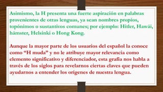 Asimismo, la H presenta una fuerte aspiración en palabras 
provenientes de otras lenguas, ya sean nombres propios, 
topónimos o sustantivos comunes; por ejemplo: Hitler, Hawái, 
hámster, Helsinki o Hong Kong. 
Aunque la mayor parte de los usuarios del español la conoce 
como “H muda” y no le atribuye mayor relevancia como 
elemento significativo y diferenciador, esta grafía nos habla a 
través de los siglos para revelarnos ciertas claves que pueden 
ayudarnos a entender los orígenes de nuestra lengua. 
 