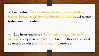 3. Los verbos haber habitar, hablar, hacer, hallar, 
hartar, helar, herir, hervir, hinchar y hundir, así como 
todos sus derivados. 
4. Las interjecciones hala, hale, hurra, ah, bah, eh, 
oh, uh, aunque se admite que las que llevan h inicial 
se escriben sin ella: uy, Urra, ala, etcétera 
 