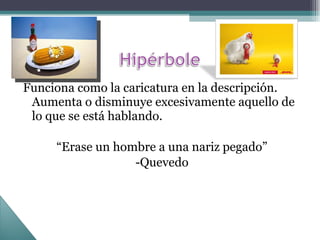 Funciona como la caricatura en la descripción. Aumenta o disminuye excesivamente aquello de lo que se está hablando. “ Erase un hombre a una nariz pegado” -Quevedo 