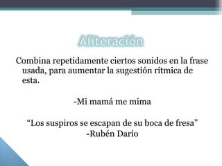 Combina repetidamente ciertos sonidos en la frase usada, para aumentar la sugestión rítmica de esta. -Mi mamá me mima “ Los suspiros se escapan de su boca de fresa” -Rubén Darío 