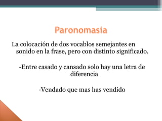 La colocación de dos vocablos semejantes en sonido en la frase, pero con distinto significado. -Entre casado y cansado solo hay una letra de diferencia -Vendado que mas has vendido 