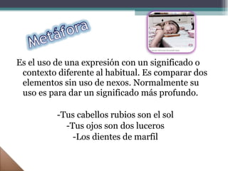 Es el uso de una expresión con un significado o contexto diferente al habitual. Es comparar dos elementos sin uso de nexos. Normalmente su uso es para dar un significado más profundo. -Tus cabellos rubios son el sol -Tus ojos son dos luceros -Los dientes de marfil 
