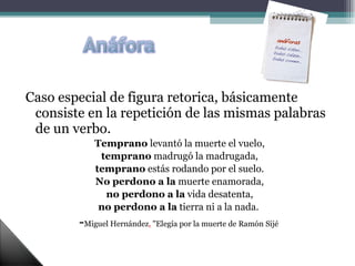 Caso especial de figura retorica, básicamente consiste en la repetición de las mismas palabras de un verbo. Temprano  levantó la muerte el vuelo, temprano  madrugó la madrugada, temprano  estás rodando por el suelo. No perdono a la  muerte enamorada, no perdono a la  vida desatenta, no perdono a la  tierra ni a la nada.  - Miguel Hernández ,  "Elegía por la muerte de Ramón Sijé  
