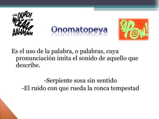 Es el uso de la palabra, o palabras, cuya pronunciación imita el sonido de aquello que describe. -Serpiente sosa sin sentido -El ruido con que rueda la ronca tempestad 