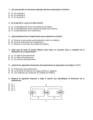 1. ¿En qué párrafo se mencionan ejemplos del tema expresado en el título?
A) En el párrafo 1.
B) En el párrafo 2.
C) En el párrafo 3.
2. En el párrafo 2, ¿cuál es la idea central?
A) La ejemplificación de los tres estados de la materia.
B) La ejemplificación de los cambios de estado de la materia.
C) La ejemplificación de la sublimación.
3. ¿Qué propósito tiene el experimento que se plantea en el texto?
A) Conocer lo que sucede cuando aplicamos calor a la naftalina.
B) Conocer el fenómeno de la sublimación.
C) Observar la formación de cristales de naftalina.
4. ¿Qué tipo de texto se puede elaborar para hacer un recuento claro y completo de la
realización de un experimento?
A) Un informe del experimento.
B) Un folleto del experimento.
C) Un resumen del experimento.
5. ¿Cuál de las siguientes situaciones del experimento se representa con la figura 1 (f.1)?
A) El fenómeno de la sublimación.
B) La formación de átomos con cargas positivas y negativas.
C) Las moléculas que conforman los cristales de naftalina.
6. Observa el siguiente esquema y elige la opción que ejemplifique el fenómeno de la
sublimación.
A) 1
B) 2
C) 3
D) 4
 