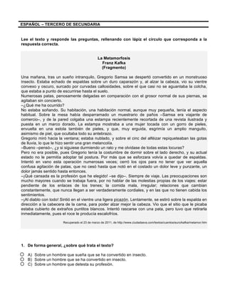 ESPAÑOL – TERCERO DE SECUNDARIA
Lee el texto y responde las preguntas, rellenando con lápiz el círculo que corresponda a la
respuesta correcta.
La Metamorfosis
Franz Kafka
(Fragmento)
Una mañana, tras un sueño intranquilo, Gregorio Samsa se despertó convertido en un monstruoso
insecto. Estaba echado de espaldas sobre un duro caparazón y, al alzar la cabeza, vio su vientre
convexo y oscuro, surcado por curvadas callosidades, sobre el que casi no se aguantaba la colcha,
que estaba a punto de escurrirse hasta el suelo.
Numerosas patas, penosamente delgadas en comparación con el grosor normal de sus piernas, se
agitaban sin concierto.
–¿Qué me ha ocurrido?
No estaba soñando. Su habitación, una habitación normal, aunque muy pequeña, tenía el aspecto
habitual. Sobre la mesa había desparramado un muestrario de paños –Samsa era viajante de
comercio–, y de la pared colgaba una estampa recientemente recortada de una revista ilustrada y
puesta en un marco dorado. La estampa mostraba a una mujer tocada con un gorro de pieles,
envuelta en una estola también de pieles, y que, muy erguida, esgrimía un amplio manguito,
asimismo de piel, que ocultaba todo su antebrazo.
Gregorio miró hacia la ventana; estaba nublado, y sobre el cinc del alféizar repiqueteaban las gotas
de lluvia, lo que le hizo sentir una gran melancolía.
–Bueno –pensó–, ¿y si siguiese durmiendo un rato y me olvidase de todas estas locuras?
Pero no era posible, pues Gregorio tenía la costumbre de dormir sobre el lado derecho, y su actual
estado no le permitía adoptar tal postura. Por más que se esforzara volvía a quedar de espaldas.
Intentó en vano esta operación numerosas veces; cerró los ojos para no tener que ver aquella
confusa agitación de patas, que no cesó hasta que notó en el costado un dolor leve y punzante, un
dolor jamás sentido hasta entonces.
–¡Qué cansada es la profesión que he elegido! –se dijo–. Siempre de viaje. Las preocupaciones son
mucho mayores cuando se trabaja fuera, por no hablar de las molestias propias de los viajes: estar
pendiente de los enlaces de los trenes; la comida mala, irregular; relaciones que cambian
constantemente, que nunca llegan a ser verdaderamente cordiales, y en las que no tienen cabida los
sentimientos.
–¡Al diablo con todo! Sintió en el vientre una ligera picazón. Lentamente, se estiró sobre la espalda en
dirección a la cabecera de la cama, para poder alzar mejor la cabeza. Vio que el sitio que le picaba
estaba cubierto de extraños puntitos blancos. Intentó rascarse con una pata, pero tuvo que retirarla
inmediatamente, pues el roce le producía escalofríos.
Recuperado el 23 de marzo de 2011, de http://www.ciudadseva.com/textos/cuentos/euro/kafka/metamor.htm
1. De forma general, ¿sobre qué trata el texto?
A) Sobre un hombre que sueña que se ha convertido en insecto.
B) Sobre un hombre que se ha convertido en insecto.
C) Sobre un hombre que detesta su profesión.
 