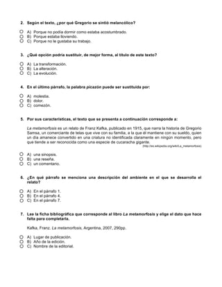 2. Según el texto, ¿por qué Gregorio se sintió melancólico?
A) Porque no podía dormir como estaba acostumbrado.
B) Porque estaba lloviendo.
C) Porque no le gustaba su trabajo.
3. ¿Qué opción podría sustituir, de mejor forma, al título de este texto?
A) La transformación.
B) La alteración.
C) La evolución.
4. En el último párrafo, la palabra picazón puede ser sustituida por:
A) molestia.
B) dolor.
C) comezón.
5. Por sus características, el texto que se presenta a continuación corresponde a:
La metamorfosis es un relato de Franz Kafka, publicado en 1915, que narra la historia de Gregorio
Samsa, un comerciante de telas que vive con su familia, a la que él mantiene con su sueldo, quien
un día amanece convertido en una criatura no identificada claramente en ningún momento, pero
que tiende a ser reconocida como una especie de cucaracha gigante.
(http://es.wikipedia.org/wiki/La_metamorfosis)
A) una sinopsis.
B) una reseña.
C) un comentario.
6. ¿En qué párrafo se menciona una descripción del ambiente en el que se desarrolla el
relato?
A) En el párrafo 1.
B) En el párrafo 4.
C) En el párrafo 7.
7. Lee la ficha bibliográfica que corresponde al libro La metamorfosis y elige el dato que hace
falta para completarla.
Kafka, Franz. La metamorfosis, Argentina, 2007, 290pp.
A) Lugar de publicación.
B) Año de la edición.
C) Nombre de la editorial.
 