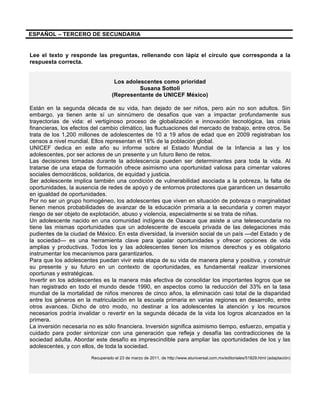 ESPAÑOL – TERCERO DE SECUNDARIA
Lee el texto y responde las preguntas, rellenando con lápiz el círculo que corresponda a la
respuesta correcta.
Los adolescentes como prioridad
Susana Sottoli
(Representante de UNICEF México)
Están en la segunda década de su vida, han dejado de ser niños, pero aún no son adultos. Sin
embargo, ya tienen ante sí un sinnúmero de desafíos que van a impactar profundamente sus
trayectorias de vida: el vertiginoso proceso de globalización e innovación tecnológica, las crisis
financieras, los efectos del cambio climático, las fluctuaciones del mercado de trabajo, entre otros. Se
trata de los 1,200 millones de adolescentes de 10 a 19 años de edad que en 2009 registraban los
censos a nivel mundial. Ellos representan el 18% de la población global.
UNICEF dedica en este año su informe sobre el Estado Mundial de la Infancia a las y los
adolescentes, por ser actores de un presente y un futuro lleno de retos.
Las decisiones tomadas durante la adolescencia pueden ser determinantes para toda la vida. Al
tratarse de una etapa de formación ofrece asimismo una oportunidad valiosa para cimentar valores
sociales democráticos, solidarios, de equidad y justicia.
Ser adolescente implica también una condición de vulnerabilidad asociada a la pobreza, la falta de
oportunidades, la ausencia de redes de apoyo y de entornos protectores que garanticen un desarrollo
en igualdad de oportunidades.
Por no ser un grupo homogéneo, los adolescentes que viven en situación de pobreza o marginalidad
tienen menos probabilidades de avanzar de la educación primaria a la secundaria y corren mayor
riesgo de ser objeto de explotación, abuso y violencia, especialmente si se trata de niñas.
Un adolescente nacido en una comunidad indígena de Oaxaca que asiste a una telesecundaria no
tiene las mismas oportunidades que un adolescente de escuela privada de las delegaciones más
pudientes de la ciudad de México. En esta diversidad, la inversión social de un país —del Estado y de
la sociedad— es una herramienta clave para igualar oportunidades y ofrecer opciones de vida
amplias y productivas. Todos los y las adolescentes tienen los mismos derechos y es obligatorio
instrumentar los mecanismos para garantizarlos.
Para que los adolescentes puedan vivir esta etapa de su vida de manera plena y positiva, y construir
su presente y su futuro en un contexto de oportunidades, es fundamental realizar inversiones
oportunas y estratégicas.
Invertir en los adolescentes es la manera más efectiva de consolidar los importantes logros que se
han registrado en todo el mundo desde 1990, en aspectos como la reducción del 33% en la tasa
mundial de la mortalidad de niños menores de cinco años, la eliminación casi total de la disparidad
entre los géneros en la matriculación en la escuela primaria en varias regiones en desarrollo, entre
otros avances. Dicho de otro modo, no destinar a los adolescentes la atención y los recursos
necesarios podría invalidar o revertir en la segunda década de la vida los logros alcanzados en la
primera.
La inversión necesaria no es sólo financiera. Inversión significa asimismo tiempo, esfuerzo, empatía y
cuidado para poder sintonizar con una generación que refleja y desafía las contradicciones de la
sociedad adulta. Abordar este desafío es imprescindible para ampliar las oportunidades de los y las
adolescentes, y con ellos, de toda la sociedad.
Recuperado el 23 de marzo de 2011, de http://www.eluniversal.com.mx/editoriales/51829.html (adaptación)
 