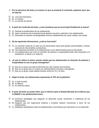 1. Por la estructura del texto y la manera en que se presenta el contenido, podemos decir que
se trata de:
A) una nota informativa.
B) un ensayo.
C) un artículo de opinión.
2. A partir del contenido del texto, ¿cuál consideras que es la principal finalidad de la autora?
A) Plantear la problemática de ser adolescente.
B) Hacer conciencia de la importancia de destinar recursos y atención a los adolescentes.
C) Demostrar la situación de desigualdad entre los adolescentes de zonas rurales y de ciudad.
3. De las siguientes afirmaciones, ¿cuál es incorrecta?
A) La inversión social de un país es una herramienta clave para igualar oportunidades y ofrecer
opciones de vida amplias y productivas.
B) Las decisiones tomadas en la adolescencia no son determinantes para la vida adulta.
C) Los adolescentes que viven en situación de pobreza o marginalidad están más expuestos a la
explotación, el abuso y la violencia.
4. ¿A qué se refiere la autora cuando señala que los adolescentes en situación de pobreza o
marginalidad no son un grupo homogéneo?
A) Que es un grupo que está conformado por más mujeres que hombres.
B) Que es un grupo que no cuenta con características comunes o semejantes.
C) Que es un grupo cuyas edades fluctúan entre los 10 y 19 años.
5. Según el texto, los adolescentes representan el 18% de la población:
A) a nivel mundial.
B) en México.
C) en América Latina.
6. A partir del texto se puede inferir que el informe sobre el Estado Mundial de la Infancia que
la UNICEF a los adolescentes busca:
A) promover estrategias que aseguren el desarrollo social, económico e intelectual de los
adolescentes.
B) asegurar que los organismos públicos y privados realicen inversiones a favor de los
adolescentes.
C) establecer estadísticas sobre los adolescentes y los factores que intervienen en su desarrollo.
 