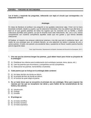 ESPAÑOL – TERCERO DE SECUNDARIA
Lee el texto y responde las preguntas, rellenando con lápiz el círculo que corresponda a la
respuesta correcta.
Antología
En clase de literatura el profesor nos preguntó si nos gustaba coleccionar algo. Víctor con la mano
levantada contestó, desde su pupitre, que él colecciona historietas; Ana nos platicó que ella tiene un
baúl en el que guarda piedritas de todos los lugares que ha conocido con su familia, y André
colecciona plumillas para guitarra, ya que le encanta tocar este instrumento. Así, uno a uno, fuimos
compartiendo con nuestros compañeros aquellas cosas que nos gustan y que hemos decidido
coleccionar.
Al finalizar, el maestro nos propuso coleccionar poemas y nos dijo que esto lo podíamos hacer por
medio de una antología que, en contexto literario, es una selección de textos o poemas de uno o
varios autores. A todos nos pareció una excelente idea y quedamos en llevar nuestro poema favorito
para la siguiente clase.
Texto: Ingrid Hernández. Departamento de Español. Secretaria de Educación de Guanajuato. (2011).
1. Una vez que los alumnos tengan los poemas, ¿qué deben hacer para iniciar su proyecto de
la antología?
A) Establecer los criterios para la elaboración de la antología (autores, tema, época, etc.).
B) Leer los poemas que encontraron y compartirlos con los compañeros.
C) Seleccionar los poemas, transcribirlos e ilustrarlos.
2. Cada poema que se incluya en la antología debe contener:
A) los datos del libro de donde se obtuvo.
B) la portada del libro de donde se obtuvo.
C) el nombre de quien eligió el poema.
3. Es un texto breve que se encuentra al principio de una antología. Sirve para exponer las
razones por las que se recopilaron las obras y para hablar de las características de los
textos y los autores.
A) Introducción.
B) Prólogo.
C) Entrada.
4. El prólogo es:
A) Un texto científico.
B) Un texto narrativo.
C) Un texto expositivo.
 
