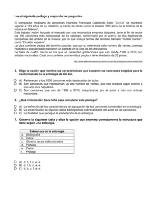Lee el siguiente prólogo y responde las preguntas.
El compositor mexicano de canciones infantiles Francisco Gabilondo Soler “Cri-Cri” se mantiene
vigente a 103 años de su natalicio, a través de obras como la titulada “200 años de la historia de la
música en México”.
Este trabajo, recién lanzado al mercado por una reconocida empresa disquera, tiene el fin de reunir
las 100 canciones más destacadas de su catálogo, conformado por el acervo de dos legendarias
compañías del ámbito de la música, por lo que incluye temas del también llamado “Grillito Cantor”,
como “El ratón vaquero”.
La obra contiene piezas del dominio popular, que por su relevancia (alto número de ventas, premios
recibidos o popularidad) marcaron un periodo en la vida de los mexicanos.
Se trata de cuatro discos en los que se presentan grabaciones que van desde 1902 a 2010 con
artistas nacionales. Cada uno contiene una temática propia y tiene alrededor de 26 pistas.
http://www.alternativamusical.com/cri-cri-en-la-antologia-musical-mexicana/
5. Elige la opción que nombra las características que cumplen las canciones elegidas para la
conformación de la antología de Cri-Cri.
A) Pertenecen a las 1000 canciones más destacadas del autor.
B) Son canciones que representan un alto número de ventas, que han recibido algún premio o
que son muy populares.
C) Son canciones que van de 1902 a 2010, interpretadas por el autor a dúo con artistas
nacionales.
6. ¿Qué información hace falta para completar este prólogo?
A) La definición de las características de agrupación de las canciones contenidas en la antología.
B) La presentación de algunos datos bibliográficos sobresalientes del autor de las canciones.
C) La finalidad que persigue la elaboración de la antología.
7. Observa la siguiente tabla y elige la opción que enumera correctamente la estructura que
debe seguir una antología.
A) d, b, f, c, e, a.
B) d, f, b, c, a, e.
C) d, b, c, f, a, e.
Estructura de la antología
a. Bibliografía
b. Índice
c. Obras o textos seleccionados
d. Portada
e. Cierre
f. Prólogo
 