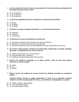 1. ¿En qué párrafo del texto se hace una descripción de las características psicológicas del
personaje principal de este cuento?
A) En el párrafo 2.
B) En el párrafo 4.
C) En el párrafo 6.
2. ¿Cuál de las siguientes opciones corresponde a un personaje secundario?
A) Marley.
B) Scrooge.
C) El clérigo.
3. Tomando en cuenta el contexto del párrafo 1, un sinónimo de solvencia es:
A) disolución.
B) seriedad.
C) compromiso.
4. La referencia a la obra de Hamlet tiene la función de:
A) demostrar la presencia de los fantasmas en las obras literarias.
B) demostrar una similitud entre las dos obras literarias.
C) reforzar la importancia que la muerte de Marley tiene para el desarrollo de la historia.
5. En la frase “¡Viejo pecador avariento que extorsionaba, tergiversaba, usurpaba, rebañaba,
apresaba!”, el propósito del uso de las comas es:
A) separar los elementos de una enumeración.
B) intercalar algún dato o aclaración.
C) establecer una pausa breve dentro del enunciado.
6. Observa las palabras subrayadas en el último párrafo. ¿Cuál de ellas tiene género
masculino y número singular?
A) Labios.
B) Voz.
C) Mentón.
7. Elige la opción que sustituye de manera correcta las palabras marcadas en el siguiente
párrafo.
“Siempre llevaba consigo su gélida temperatura; él hacía que su despacho estuviese
helado en los días más calurosos del verano, y en Navidad no se deshelaba ni un grado”.
A) 	
  Álgida- calientes- descongelaba
B) Fría- sofocantes-enfriaba.
C) Insensible-cálidos- fundía.
 