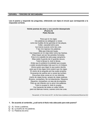 ESPAÑOL – TERCERO DE SECUNDARIA
Lee el poema y responde las preguntas, rellenando con lápiz el círculo que corresponda a la
respuesta correcta.
Veinte poemas de amor y una canción desesperada
[Poema 5]
Pablo Neruda
Para que tú me oigas
mis palabras se adelgazan a veces
como las huellas de las gaviotas en las playas.
Collar, cascabel ebrio para
tus manos suaves como las uvas.
Y las miro lejanas mis palabras.
Más que mías son tuyas.
Van trepando en mi viejo dolor como las hiedras.
Ellas trepan así por las paredes húmedas.
Eres tú la culpable de este juego sangriento.
Ellas están huyendo de mi guarida oscura.
Todo lo llenas tú, todo lo llenas.
Antes que tú poblaron la soledad que ocupas,
y están acostumbradas más que tú a mi tristeza.
Ahora quiero que digan lo que quiero decirte
para que tú las oigas como quiero que me oigas.
El viento de la angustia aún las suele arrastrar.
Huracanes de sueños aún a veces las tumban.
Escuchas otras voces en mi voz dolorida.
Llanto de viejas bocas, sangre de viejas súplicas.
Ámame, compañera. No me abandones. Sígueme.
Sígueme, compañera, en esa ola de angustia.
Pero se van tiñendo con tu amor mis palabras.
Todo lo ocupas tú, todo lo ocupas.
Voy haciendo de todas un collar infinito
para tus blancas manos, suaves como las uvas.
Recuperado el 16 de marzo de 2011, de http://www.ciudadseva.com/textos/poesia/20poemas.html
1. De acuerdo al contenido, ¿cuál sería el título más adecuado para este poema?
A) Voces y palabras.
B) La dueña de mis palabras.
C) Palabras de amor.
 