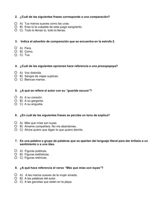 2. ¿Cuál de las siguientes frases corresponde a una comparación?
A) Tus manos suaves como las uvas.
B) Eres tú la culpable de este juego sangriento.
C) Todo lo llenas tú, todo lo llenas.
3. Indica el adverbio de comparación que se encuentra en la estrofa 2.
A) Para.
B) Como.
C) Tus.
4. ¿Cuál de las siguientes opciones hace referencia a una prosopopeya?
A) Voz dolorida.
B) Sangre de viejas suplicas.
C) Blancas manos.
5. ¿A qué se refiere el autor con su “guarida oscura”?
A) A su corazón.
B) A su garganta.
C) A su angustia.
6. ¿En cuál de las siguientes frases se percibe un tono de súplica?
A) Más que mías son tuyas.
B) Ámame compañera. No me abandones.
C) Ahora quiero que digan lo que quiero decirte.
7. Es una palabra o grupo de palabras que se apartan del lenguaje literal para dar énfasis a un
sentimiento o a una idea.
A) Figuras poéticas.
B) Figuras estilísticas.
C) Figuras retóricas.
8. ¿A qué hace referencia el verso “Más que mías son tuyas”?
A) 	
  A las manos suaves de la mujer amada.
B) A las palabras del autor.
C) A las gaviotas que están en la playa.
 