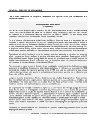 ESPAÑOL – TERCERO DE SECUNDARIA
Lee el texto y responde las preguntas, rellenando con lápiz el círculo que corresponda a la
respuesta correcta.
Autobiografía de Mario Molina
(Fragmento)
Nací en la Ciudad de México el 19 de marzo de 1943. Mis padres fueron Roberto Molina Pasquel y
Leonor Henríquez de Molina. Mi padre fue un abogado; tenía un despacho particular, pero también
era maestro en la Universidad Nacional Autónoma de México (UNAM). En sus últimos años
representó a México como embajador en Etiopía, Australia y Filipinas.
Fui a la primaria y la secundaria en la Ciudad de México. Antes de entrar a la secundaria ya me
fascinaba la ciencia. Aun recuerdo mi emoción cuando vi por primera vez paramecios y amibas a
través de un microscopio de juguete más bien primitivo. Convertí entonces en laboratorio un baño de
la casa que apenas usábamos, y pasé largas horas ahí entreteniéndome con juegos de química. Con
la ayuda de una tía, Esther Molina, que es química, seguí realizando experimentos más desafiantes
en la línea de aquellos realizados por estudiantes de química de los primeros años de universidad.
Apegados a la tradición familiar de enviar los padres a sus niños a estudiar al extranjero por un par de
años, y conscientes de mi interés en la química, fui enviado a una escuela en Suiza cuando tenía 11
años, bajo la convicción de que el aprendizaje del alemán era importante para un posible químico. Yo
estaba muy entusiasmado de vivir en Europa, pero me desilusionó que a mis nuevos compañeros no
les interesara la ciencia más que a mis amigos de México.
Para entonces ya había tomado la decisión de ser investigador en química; antes, había contemplado
seriamente la posibilidad de dedicarme a la música (solía tocar el violín por ese entonces). En 1960
comencé los estudios de ingeniería química en la UNAM, toda vez que este camino, que ofrecía
materias de matemáticas a las que no se tenía acceso en la carrera de química, era el más corto para
llegar a ser un físico-químico.
Luego de terminar la carrera en México, decidí cursar los estudios de posgrado en físico-química.
Esto no era fácil: si bien mi preparación en ingeniería química era buena, adolecía por el lado de las
matemáticas y la física, así como en diversas áreas de físico-química básica —materias como
mecánica cuántica eran totalmente ajenas a mí por aquel entonces.
En un principio me trasladé a Alemania e ingresé a la Universidad de Friburgo. Luego de dedicar
cerca de dos años a la investigación en cinética de polimerizaciones, caí en cuenta de que quería
dedicar más tiempo al estudio de algunas materias básicas a fin de ampliar mis fundamentos y
explorar otras áreas de la investigación. Así, decidí solicitar mi ingreso a algún posgrado en Estados
Unidos. Mientras ponderaba mis planes futuros, pasé varios meses en París, donde pude estudiar
matemáticas por mi cuenta y donde pasé ratos maravillosos en charlas sobre todo tipo de temas —
desde la política hasta la filosofía y las artes— con muchos buenos amigos. Posteriormente regresé a
México como Profesor Asistente de la UNAM, y creé ahí el primer posgrado en ingeniería química de
México.
Finalmente, en 1968 me trasladé a la Universidad de California en Berkeley para realizar mis estudios
de posgrado en físico-química.
Recuperado el 17 de marzo de 2011, de	
  http://www.nobel.unam.mx/molina/autobio.html (fragmento).
 