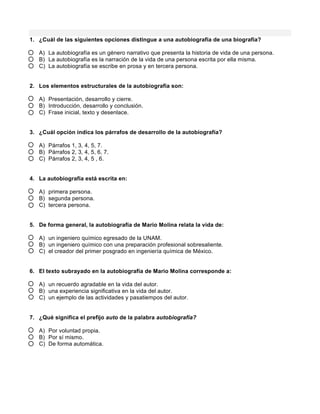 1. ¿Cuál de las siguientes opciones distingue a una autobiografía de una biografía?
A) La autobiografía es un género narrativo que presenta la historia de vida de una persona.
B) La autobiografía es la narración de la vida de una persona escrita por ella misma.
C) La autobiografía se escribe en prosa y en tercera persona.
2. Los elementos estructurales de la autobiografía son:
A) Presentación, desarrollo y cierre.
B) Introducción, desarrollo y conclusión.
C) Frase inicial, texto y desenlace.
3. ¿Cuál opción indica los párrafos de desarrollo de la autobiografía?
A) Párrafos 1, 3, 4, 5, 7.
B) Párrafos 2, 3, 4, 5, 6, 7.
C) Párrafos 2, 3, 4, 5 , 6.
4. La autobiografía está escrita en:
A) primera persona.
B) segunda persona.
C) tercera persona.
5. De forma general, la autobiografía de Mario Molina relata la vida de:
A) un ingeniero químico egresado de la UNAM.
B) un ingeniero químico con una preparación profesional sobresaliente.
C) el creador del primer posgrado en ingeniería química de México.
6. El texto subrayado en la autobiografía de Mario Molina corresponde a:
A) un recuerdo agradable en la vida del autor.
B) una experiencia significativa en la vida del autor.
C) un ejemplo de las actividades y pasatiempos del autor.
7. ¿Qué significa el prefijo auto de la palabra autobiografía?
A) Por voluntad propia.
B) Por sí mismo.
C) De forma automática.
 