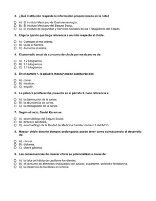 2. ¿Qué institución respalda la información proporcionada en la nota?
A) El Instituto Mexicano de Gastroenterología.
B) El Instituto Mexicano del Seguro Social.
C) El Instituto de Seguridad y Servicios Sociales de los Trabajadores del Estado.
3. Elige la opción que haga referencia a un mito respecto al chicle.
A) Combate el mal aliento.
B) Quita el hambre.
C) Aumenta el estrés.
4. El promedio anual de consumo de chicle por mexicano es de:
A) 1.2 kilogramos
B) 2.1 kilogramos.
C) 1.1 kilogramos.
5. En el párrafo 1, la palabra mascar puede sustituirse por:
A) comer.
B) masticar.
C) engullir.
6. La palabra proliferación, presente en el párrafo 5, hace referencia a:
A) la disminución de la caries.
B) la abundancia de caries.
C) la propagación de la caries.
7. Según el texto, Daniel Karam es:
A) estomatólogo del Seguro Social.
B) directivo del IMSS.
C) estomatólogo de la Unidad de Medicina Familiar número 3 del IMSS.
8. Mascar chicle durante tiempos prolongados puede tener como consecuencia el desarrollo
de:
A) cáncer.
B) diabetes.
C) úlcera gástrica.
9. Las consecuencias de mascar chicle se potencializan a causa de:
A) la falta del hábito de cepillarse los dientes.
B) el consumo de alimentos endulzados con azúcar, aspartame, sorbitol o fenilalanina.
C) la presencia de bacterias en la boca.
 