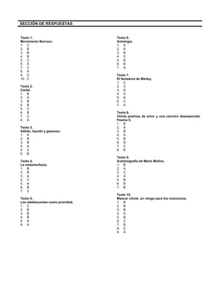 SECCIÓN DE RESPUESTAS
Texto 1.
Movimiento Barroco.
1. C
2. B
3. B
4. B
5. C
6. A
7. C
8. A
9. C
10. C
Texto 2.
Cartel.
1. B
2. A
3. B
4. B
5. C
6. B
7. C
8. A
Texto 3.
Sólido, líquido y gaseoso.
1. A
2. B
3. B
4. A
5. C
6. B
Texto 4.
La metamorfosis.
1. B
2. B
3. A
4. C
5. A
6. B
7. C
Texto 5.
Los adolescentes como prioridad.
1. C
2. B
3. B
4. B
5. A
6. A
Texto 6.
Antología.
1. A
2. A
3. B
4. C
5. B
6. B
7. A
Texto 7.
El fantasma de Marley.
1. C
2. C
3. B
4. C
5. A
6. C
7. A
Texto 8.
Veinte poemas de amor y una canción desesperada.
Poema 5.
1. B
2. A
3. B
4. A
5. B
6. B
7. C
8. B
Texto 9.
Autobiografía de Mario Molina.
1. B
2. A
3. C
4. A
5. B
6. B
7. B
Texto 10.
Mascar chicle, un riesgo para los mexicanos.
1. B
2. B
3. B
4. A
5. B
6. C
7. B
8. C
9. A
 