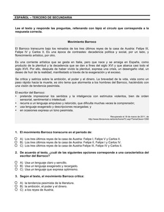 ESPAÑOL – TERCERO DE SECUNDARIA
Lee el texto y responde las preguntas, rellenando con lápiz el círculo que corresponda a la
respuesta correcta.
Movimiento Barroco
El Barroco transcurre bajo los reinados de los tres últimos reyes de la casa de Austria: Felipe III,
Felipe IV y Carlos II. Es una época de contrastes: decadencia política y social, por un lado, y
florecimiento artístico, por otro.
Es una corriente artística que se gesta en Italia, pero que nace y se arraiga en España, como
producto de la plenitud y la decadencia que se dan a fines del siglo XVI y que abarca casi todo el
siglo XVII. Por ello, después de haber vivido la plenitud, expresa una crisis, un desengaño vital, un
deseo de huir de la realidad, manifestado a través de la exageración y el exceso.
Se critica y satiriza sobre la ambición, el poder y el dinero. La brevedad de la vida, vista como un
paso rápido hacia la muerte, es otro tema que atormenta a los hombres del Barroco, haciéndolo con
una visión de tendencia pesimista.
El escritor del Barroco:
• pretende impresionar los sentidos y la inteligencia con estímulos violentos, bien de orden
sensorial, sentimental o intelectual;
• recurre a un lenguaje ampuloso y retorcido, que dificulta muchas veces la comprensión;
• usa lenguaje exagerado y descripciones recargadas; y
• en ocasiones expresa un tono pesimista.
Recuperado el 18 de marzo de 2011, de
http://www.librosvivos.net/smtc/homeTC.asp?TemaClave=1090
1. El movimiento Barroco transcurre en el período de:
A) Los tres últimos reyes de la casa de Austria: Felipe I, Felipe V y Carlos II.
B) Los tres últimos reyes de la casa de Austria: Felipe II, Felipe I y Carlos IV.
C) Los tres últimos reyes de la casa de Austria Felipe III, Felipe IV y Carlos II.
2. De acuerdo al texto, ¿cuál de las siguientes opciones corresponde a una característica del
escritor del Barroco?
A) Usa un lenguaje claro y sencillo.
B) Usa un lenguaje exagerado y recargado.
C) Usa un lenguaje que expresa optimismo.
3. Según el texto, el movimiento Barroco critica:
A) la tendencia pesimista de la literatura.
B) la ambición, el poder y el dinero.
C) a los reyes de Austria.
 