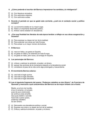 4. ¿Cómo pretende el escritor del Barroco impresionar los sentidos y la inteligencia?
A) Con literatura recreativa.
B) Con estímulos violentos.
C) Con estímulos sutiles.
5. Durante el periodo en que se gestó esta corriente, ¿cuál era el contexto social y político
europeo?
A) La economía estaba en su mayor auge.
B) Había un importante desarrollo político.
C) Ambos rubros estaban en decadencia.
6. ¿Con que finalidad los literatos de esta época tendían a reflejar en sus obras exageración y
excesos?
A) Para expresar su deseo de huir de la realidad.
B) Para extender sus obras por todo Europa.
C) Para atraer a un mayor número de lectores.
7. El Barroco:
A) nace en Italia y se gesta en España.
B) se gesta en Italia y se extiende por toda Europa.
C) se gesta en Italia, pero nace y se arraiga en España.
8. Los personajes del Barroco:
A) critican y satirizan la ambición, el poder y el dinero.
B) apoyan las acciones de la monarquía respecto a la decadencia social.
C) consideran el paso de la vida como algo prolongado y trascendente.
9. El movimiento Barroco abarca:
A) casi todo el siglo quince.
B) casi todo el siglo dieciséis.
C) casi todo el siglo diecisiete.
10. Lee el siguiente fragmento del poema “Poderoso caballero es don Dinero”, de Francisco de
Quevedo y menciona a qué característica del Barroco se da mayor énfasis con el texto.
Madre, yo al oro me humillo,
él es mi amante y mi amado,
pues de puro enamorado
de continuo anda amarillo.
Que pues doblón o sencillo
hace todo cuanto quiero,
poderoso caballero
es don Dinero.
A) Demuestra una decadencia política y social.
B) Expresa una crisis y un deseo de huir de la realidad.
C) Critica y satiriza la ambición, el poder y el dinero.
 