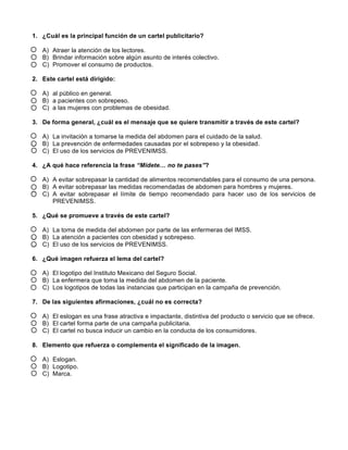 1. ¿Cuál es la principal función de un cartel publicitario?
A) Atraer la atención de los lectores.
B) Brindar información sobre algún asunto de interés colectivo.
C) Promover el consumo de productos.
2. Este cartel está dirigido:
A) al público en general.
B) a pacientes con sobrepeso.
C) a las mujeres con problemas de obesidad.
3. De forma general, ¿cuál es el mensaje que se quiere transmitir a través de este cartel?
A) La invitación a tomarse la medida del abdomen para el cuidado de la salud.
B) La prevención de enfermedades causadas por el sobrepeso y la obesidad.
C) El uso de los servicios de PREVENIMSS.
4. ¿A qué hace referencia la frase “Mídete… no te pases”?
A) A evitar sobrepasar la cantidad de alimentos recomendables para el consumo de una persona.
B) A evitar sobrepasar las medidas recomendadas de abdomen para hombres y mujeres.
C) A evitar sobrepasar el límite de tiempo recomendado para hacer uso de los servicios de
PREVENIMSS.
5. ¿Qué se promueve a través de este cartel?
A) La toma de medida del abdomen por parte de las enfermeras del IMSS.
B) La atención a pacientes con obesidad y sobrepeso.
C) El uso de los servicios de PREVENIMSS.
6. ¿Qué imagen refuerza el lema del cartel?
A) El logotipo del Instituto Mexicano del Seguro Social.
B) La enfermera que toma la medida del abdomen de la paciente.
C) Los logotipos de todas las instancias que participan en la campaña de prevención.
7. De las siguientes afirmaciones, ¿cuál no es correcta?
A) El eslogan es una frase atractiva e impactante, distintiva del producto o servicio que se ofrece.
B) El cartel forma parte de una campaña publicitaria.
C) El cartel no busca inducir un cambio en la conducta de los consumidores.
8. Elemento que refuerza o complementa el significado de la imagen.
A) Eslogan.
B) Logotipo.
C) Marca.
 