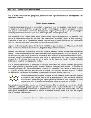 ESPAÑOL – TERCERO DE SECUNDARIA
Lee el texto y responde las preguntas, rellenando con lápiz el círculo que corresponda a la
respuesta correcta.
Sólido, líquido, gaseoso
Todas las sustancias comunes se encuentran en alguno de esos tres estados: sólido, como un trozo
de madera, un cubito de hielo o una piedra; líquido, como el agua y el alcohol; y gaseoso, como el
aire (que es principalmente una mezcla de dos gases, oxígeno y nitrógeno), el gas que usamos para
cocinar y el anhídrido carbónico (que le da las burbujas a las bebidas gaseosas).
Las sustancias puras pueden pasar de un estado al otro, según la temperatura. Si ponemos unos
cubos de hielo (agua sólida) en una olla y los calentamos, se funden (pasan a agua líquida) y,
finalmente, el agua hierve y se evapora (pasa a vapor de agua, un gas). Si ponemos una cuchara fría
sobre el vapor de agua, esta condensará nuevamente a agua líquida.
Algunas sustancias pueden pasar directamente del sólido al gas, sin pasar por el líquido, a esto se le
llama sublimación. Para ver ese fenómeno, hagamos el siguiente experimento.
Primero colocamos en un frasco de vidrio una bolita de naftalina (la que se usa para combatir las
polillas), posteriormente tapamos el frasco y lo calentamos en una ollita con un poco de agua, lo que
se conoce como baño maría; en seguida, y cuando el agua esté suficientemente caliente (unos 80ºC),
ponemos un paño humedecido con agua para enfriar la parte superior del frasco, manteniendo así
durante 5 o 10 minutos. Veremos que en la parte fría del frasco se habrán formado cristalitos
brillantes de naftalina, como pequeñas hojitas.
Con lo anterior observamos la formación de cristales. Pero ahora no estarán formados por átomos
con cargas positivas y negativas (iones) de forma esférica, como pequeñas bolitas. Los cristales de
naftalina (naftaleno para los químicos) están formados por moléculas como la que se ve en la figura
f.1, que son, en este caso, una agrupación de átomos de carbono (color verde en la figura) formando
un doble anillo, con átomos de hidrógeno (color amarillo) unidos a algunos carbonos.
Cuando calentamos la bolita de naftalina, muchas de estas moléculas salen volando
y forman un gas, que se mezcla con el aire del frasco, pero en cuanto tienen la
oportunidad y encuentran una pared más fría en el frasco, esas moléculas se unen
nuevamente entre sí para formar la naftalina sólida, sin pasar por el líquido.
Los gases comunes también pueden convertirse en líquidos. Si el aire común se comprime y enfría lo
suficiente -a unos 200 grados bajo cero- pasa al estado líquido. En la industria se hace eso para
luego separar el oxígeno del nitrógeno y, a continuación, cada uno de esos componentes, otra vez
como gases a temperatura ambiente, se envasa en cilindros de acero, como es el caso del oxígeno
que se utiliza en los hospitales.
Recuperado el 22 de marzo de 2011, de http://labquimica.wordpress.com/2008/08/31/experimentos-de-quimica/
f.1
 