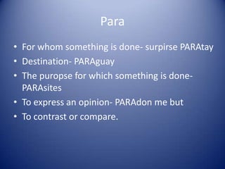 ParaFor whom something is done- surpirsePARAtayDestination- PARAguayThe puropse for which something is done- PARAsitesTo express an opinion- PARAdon me butTo contrast or compare.
