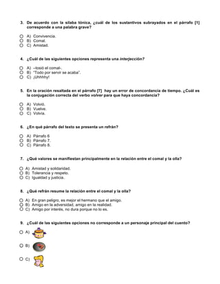 3. De acuerdo con la sílaba tónica, ¿cuál de los sustantivos subrayados en el párrafo [1]
corresponde a una palabra grave?
A) Convivencia.
B) Comal.
C) Amistad.
4. ¿Cuál de las siguientes opciones representa una interjección?
A) –tosió el comal-.
B) “Todo por servir se acaba”.
C) ¡Uhhhhy!
5. En la oración resaltada en el párrafo [7] hay un error de concordancia de tiempo. ¿Cuál es
la conjugación correcta del verbo volver para que haya concordancia?
A) Volvió.
B) Vuelve.
C) Volvía.
6. ¿En qué párrafo del texto se presenta un refrán?
A) Párrafo 6
B) Párrafo 7.
C) Párrafo 8.
7. ¿Qué valores se manifiestan principalmente en la relación entre el comal y la olla?
A) Amistad y solidaridad.
B) Tolerancia y respeto.
C) Igualdad y justicia.
8. ¿Qué refrán resume la relación entre el comal y la olla?
A) En gran peligro, es mejor el hermano que el amigo.
B) Amigo en la adversidad, amigo en la realidad.
C) Amigo por interés, no dura porque no lo es.
9. ¿Cuál de las siguientes opciones no corresponde a un personaje principal del cuento?
A)
B)
C)
 