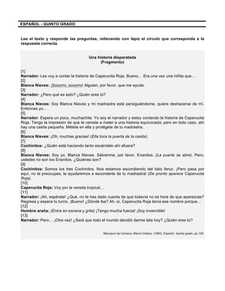 ESPAÑOL - QUINTO GRADO
Lee el texto y responde las preguntas, rellenando con lápiz el círculo que corresponda a la
respuesta correcta.
Una historia disparatada
(Fragmento)
[1]
Narrador: Les voy a contar la historia de Caperucita Roja. Bueno… Era una vez una niñita que…
[2]
Blanca Nieves: ¡Socorro, socorro! Alguien, por favor, que me ayude.
[3]
Narrador: ¿Pero qué es esto? ¿Quién eres tú?
[4]
Blanca Nieves: Soy Blanca Nieves y mi madrastra está persiguiéndome, quiere deshacerse de mí.
Entonces yo…
[5]
Narrador: Espera un poco, muchachita. Yo soy el narrador y estoy contando la historia de Caperucita
Roja. Tengo la impresión de que te veniste a meter a una historia equivocada; pero en todo caso, ahí
hay una casita pequeña. Métete en ella y protégete de tu madrastra.
[6]
Blanca Nieves: ¡Oh, muchas gracias! (Ella toca la puerta de la casita).
[7]
Cochinitos: ¿Quién está haciendo tanto escándalo ahí afuera?
[8]
Blanca Nieves: Soy yo, Blanca Nieves. Sálvenme, por favor, Enanitos. (La puerta se abre). Pero,
ustedes no son los Enanitos. ¿Quiénes son?
[9]
Cochinitos: Somos los tres Cochinitos. Nos estamos escondiendo del lobo feroz. ¡Pero pasa por
aquí, no te preocupes, te ayudaremos a esconderte de tu madrastra! (De pronto aparece Caperucita
Roja).
[10]
Caperucita Roja: Voy por la vereda tropical…
[11]
Narrador: ¡Ah, espérate! ¿Qué, no te has dado cuenta de que todavía no es hora de que aparezcas?
Regresa y espera tu turno. ¡Bueno! ¿Dónde iba? Ah, sí, Caperucita Roja tenía ese nombre porque…
[12]
Hombre araña: (Entra en escena y grita) ¡Tengo mucha fuerza! ¡Soy invencible!
[13]
Narrador: Pero… ¡Otra vez! ¿Será que todo el mundo decidió darme lata hoy? ¿Quién eres tú?
Mencacci de Campos, María Cristina. (1993). Español. Quinto grado, pp.120.
 