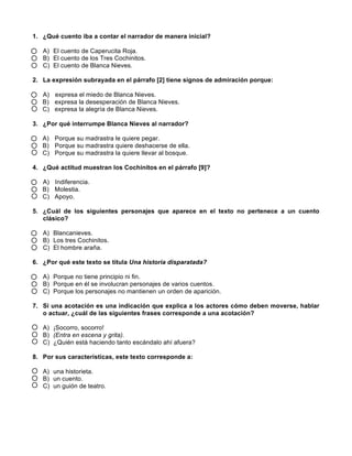 1. ¿Qué cuento iba a contar el narrador de manera inicial?
A) El cuento de Caperucita Roja.
B) El cuento de los Tres Cochinitos.
C) El cuento de Blanca Nieves.
2. La expresión subrayada en el párrafo [2] tiene signos de admiración porque:
A) expresa el miedo de Blanca Nieves.
B) expresa la desesperación de Blanca Nieves.
C) expresa la alegría de Blanca Nieves.
3. ¿Por qué interrumpe Blanca Nieves al narrador?
A) Porque su madrastra le quiere pegar.
B) Porque su madrastra quiere deshacerse de ella.
C) Porque su madrastra la quiere llevar al bosque.
4. ¿Qué actitud muestran los Cochinitos en el párrafo [9]?
A) Indiferencia.
B) Molestia.
C) Apoyo.
5. ¿Cuál de los siguientes personajes que aparece en el texto no pertenece a un cuento
clásico?
A) Blancanieves.
B) Los tres Cochinitos.
C) El hombre araña.
6. ¿Por qué este texto se titula Una historia disparatada?
A) Porque no tiene principio ni fin.
B) Porque en él se involucran personajes de varios cuentos.
C) Porque los personajes no mantienen un orden de aparición.
7. Si una acotación es una indicación que explica a los actores cómo deben moverse, hablar
o actuar, ¿cuál de las siguientes frases corresponde a una acotación?
A) ¡Socorro, socorro!
B) (Entra en escena y grita).
C) ¿Quién está haciendo tanto escándalo ahí afuera?
8. Por sus características, este texto corresponde a:
A) una historieta.
B) un cuento.
C) un guión de teatro.
 