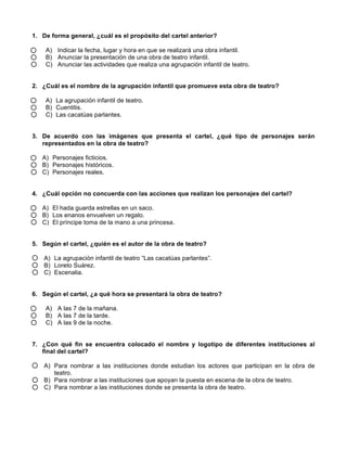 1. De forma general, ¿cuál es el propósito del cartel anterior?
A) Indicar la fecha, lugar y hora en que se realizará una obra infantil.
B) Anunciar la presentación de una obra de teatro infantil.
C) Anunciar las actividades que realiza una agrupación infantil de teatro.
2. ¿Cuál es el nombre de la agrupación infantil que promueve esta obra de teatro?
A) La agrupación infantil de teatro.
B) Cuentitis.
C) Las cacatúas parlantes.
3. De acuerdo con las imágenes que presenta el cartel, ¿qué tipo de personajes serán
representados en la obra de teatro?
A) Personajes ficticios.
B) Personajes históricos.
C) Personajes reales.
4. ¿Cuál opción no concuerda con las acciones que realizan los personajes del cartel?
A) El hada guarda estrellas en un saco.
B) Los enanos envuelven un regalo.
C) El príncipe toma de la mano a una princesa.
5. Según el cartel, ¿quién es el autor de la obra de teatro?
A) La agrupación infantil de teatro “Las cacatúas parlantes”.
B) Loreto Suárez.
C) Escenalia.
6. Según el cartel, ¿a qué hora se presentará la obra de teatro?
A) A las 7 de la mañana.
B) A las 7 de la tarde.
C) A las 9 de la noche.
7. ¿Con qué fin se encuentra colocado el nombre y logotipo de diferentes instituciones al
final del cartel?
A) Para nombrar a las instituciones donde estudian los actores que participan en la obra de
teatro.
B) Para nombrar a las instituciones que apoyan la puesta en escena de la obra de teatro.
C) Para nombrar a las instituciones donde se presenta la obra de teatro.
 
