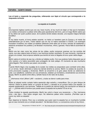 ESPAÑOL - QUINTO GRADO
Lee el texto y responde las preguntas, rellenando con lápiz el círculo que corresponda a la
respuesta correcta.
La espada en la piedra
[1]
Una leyenda inglesa cuenta que una vez, hace mucho, el rey murió sin dejar un hijo que lo heredara.
Los nobles comenzaron a pelear entre ellos para apoderarse del trono, pero el mago Merlín sabía que
el rey debía ser quien pudiera sacar, de la piedra donde estaba clavada, una espada mágica llamada
Excalibur.
[2]
El rey había muerto, el trono estaba vacante, no había un heredero para la Corona y el miedo iba
extendiéndose por el reino. Todos sabían que sin rey no había autoridad ni mando. Los enemigos
buscaban invadirlos; los nobles ya estaban peleando entre ellos por el trono; bandas de asaltantes y
asesinos arrasaban los pueblos y se llevaban muchachas, niños y ganado. Hacía falta la autoridad de
un rey.
[3]
Merlín era tan viejo como las raíces de los robles, podía componer poemas con los sonidos del
viento, sus ojos negros leían el futuro y sus hechizos podían cambiarlo. En ese momento, mientras se
dirigía a la ciudad, veía la época radiante que tendría el reino si llegaba al trono quien debía llegar.
[4]
Merlín sabía el nombre de ese rey y dónde se hallaba oculto. Con sus poderes había dispuesto que el
niño naciera y lo había escondido para protegerlo de todo peligro. El momento de ese muchacho
había llegado. Pero tendría que pasar una prueba.
[5]
Cuando Merlín llegó a las murallas de la ciudad, los nobles se preparaban para combatir entre ellos,
en un torneo. Quien eliminara a todos los demás tendría la corona. Merlín no estaba de acuerdo, la
lucha provocaría muertes y divisiones. Merlín se encaminó a la gran plaza donde se celebraría la
justa. Los caballeros, cubiertos con sus armaduras, estaban ya montados y enarbolando sus enormes
lanzas. Merlín se plantó entre ellos y señaló hacia el otro lado de la plaza.
[6]
— ¡Hermanos míos! ¡Miren! ¡Allí! —exclamó, y todos se dieron vuelta para mirar.
[7]
Sobre el césped recién cortado había aparecido algo extraño y maravilloso. Era un gran bloque de
mármol. Sobre la piedra había un yunque de hierro, y clavada en el yunque había una espada. La
espada resplandecía, era hermosa. Tallada en la piedra de mármol había una inscripción en letras de
oro: ― ¿Dónde está el hombre que pueda sacar la espada de la piedra? Él es el rey.
[8]
Todos miraban la espada asombrados, Merlín les volvió a hacer una reverencia: — Paz, hermanos
míos —les dijo—. Que todos vengan aquí. No debemos pelear entre nosotros. ¡Permitan que el
nuevo rey retire su espada!
[9]
Aquí dejamos la historia. Pero voy a contarles que quien sacó la espada fue un muchacho humilde
que en ese momento era un simple escudero*. Se llamaba Arturo. Lo conocemos como el rey Arturo.
Recuperado el 10 febrero del 2011, de: http://csep.sep.gob.mx/wcsep/leemosmejor/antologias/AntologiaQuinto.pdf
 