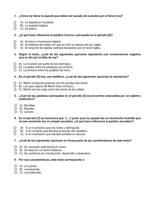 1. ¿Cómo se llama la espada que debía ser sacada de la piedra por el futuro rey?
A) La espada en la piedra.
B) La espada mágica.
C) Excalibur.
2. ¿A qué hace referencia la palabra Corona, subrayada en el párrafo [2]?
A) Al reino o monarquía inglesa.
B) Al artefacto de metal con que se ciñe la cabeza del rey inglés.
C) Al conjunto de objetos valiosos heredados por el reino inglés.
3. Según el texto, ¿cuál de las siguientes opciones representa una consecuencia negativa
que se dio por la falta de rey?
A) La invasión por parte de los enemigos.
B) La pelea entre los plebeyos por el trono.
C) La división entre los pueblos del reino.
4. En el párrafo [3] hay una metáfora, ¿cuál de las siguientes opciones la representa?
A) Merlín componía poemas con los sonidos del viento.
B) Los ojos negros de Merlín leían el futuro.
C) Merlín era tan viejo como las raíces de los robles.
5. ¿Cuál de las palabras subrayadas en el párrafo [5] se encuentra antecedida por un adjetivo
calificativo?
A) Murallas.
B) Muertes.
C) Lanzas.
6. En el párrafo [7] se menciona que “(…) quien sacó la espada fue un muchacho humilde que
en ese momento era un simple escudero. ¿A qué hace referencia la palabra escudero?
A) A un muchacho que era noble y distinguido.
B) A un sirviente que llevaba el escudo del caballero.
C) A un muchacho que siempre portaba un escudo.
7. ¿Cuál de las siguientes opciones no forma parte de las características de este texto?
A) Su narración está hecha en verso.
B) Se basa en un hecho histórico.
C) Se conforma por introducción, desarrollo y desenlace.
8. Por sus características, este texto corresponde a:
A) un cuento.
B) una leyenda.
C) una historieta.
 