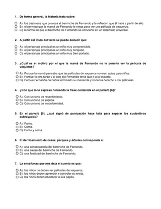 1. De forma general, la historia trata sobre:
A) los destrozos que provoca el berrinche de Fernando y la reflexión que él hace a partir de ello.
B) el permiso que la mamá de Fernando le niega para ver una película de vaqueros.
C) la forma en que el berrinche de Fernando se convierte en un terremoto universal.
2. A partir del título del texto se puede deducir que:
A) el personaje principal es un niño muy comprensible.
B) el personaje principal es un niño muy corajudo.
C) el personaje principal es un niño muy bien portado.
3. ¿Cuál es el motivo por el que la mamá de Fernando no le permite ver la película de
vaqueros?
A) Porque la mamá pensaba que las películas de vaqueros no eran aptas para niños.
B) Porque ya era tarde y al otro día Fernando tenía que ir a la escuela.
C) Porque Fernando no había terminado su merienda y no tenía derecho a ver películas.
4. ¿Con qué tono expresa Fernando la frase contenida en el párrafo [6]?
A) Con un tono de resentimiento.
B) Con un tono de súplica.
C) Con un tono de inconformidad.
5. En el párrafo [9], ¿qué signó de puntuación hace falta para separar los sustantivos
subrayados?
A) Punto.
B) Coma.
C) Punto y coma.
6. El derribamiento de casas, parques y árboles corresponde a:
A) una consecuencia del berrinche de Fernando.
B) una causa del berrinche de Fernando.
C) una finalidad del berrinche de Fernando.
7. La enseñanza que nos deja el cuento es que:
A) los niños no deben ver películas de vaqueros.
B) los niños deben aprender a controlar su enojo.
C) los niños deben obedecer a sus papás.
 
